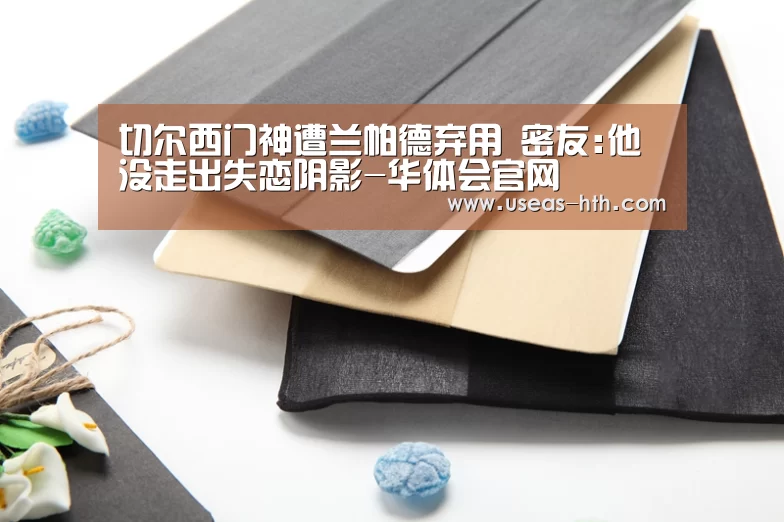 切尔西门神遭兰帕德弃用 密友:他没走出失恋阴影-华体会官网(图2) 华体会网站