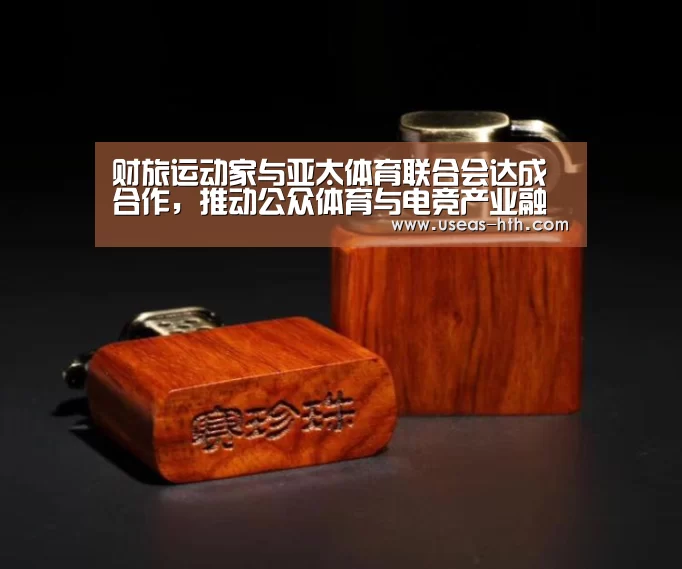 财旅运动家与亚太体育联合会达成合作,推动公众体育与电竞产业融合发展‘华体会网站’(图1) 华体会网站